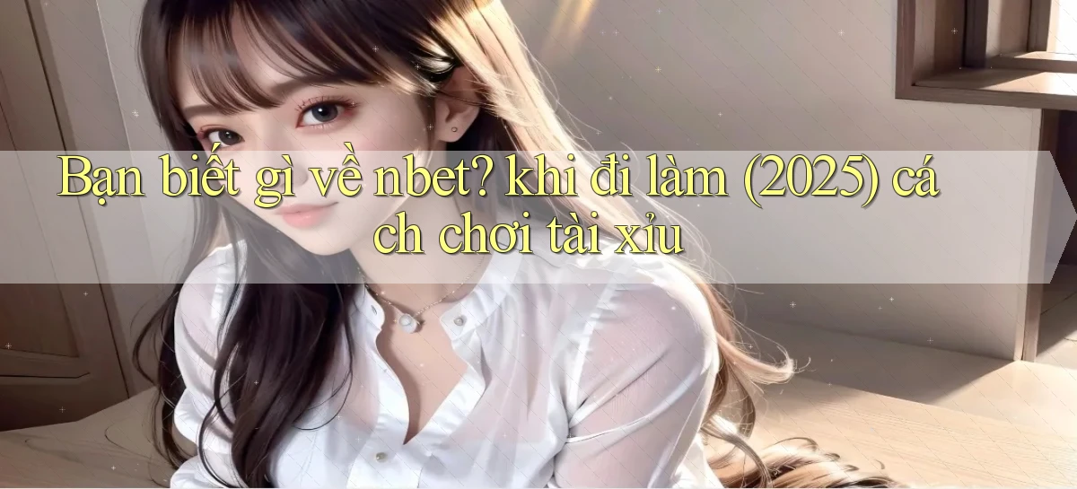 Bạn biết gì về nbet khi đi làm (2025) cách chơi tài xỉu