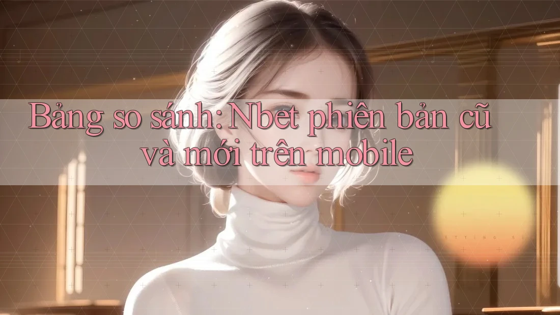 Bảng so sánh: Nbet phiên bản cũ và mới trên mobile
