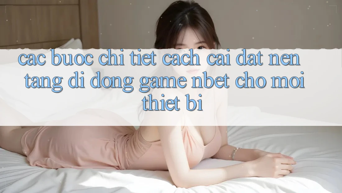 Các bước Chi Tiết Cách Cài đặt Nền tảng di động Game NBET Cho Mọi Thiết Bị