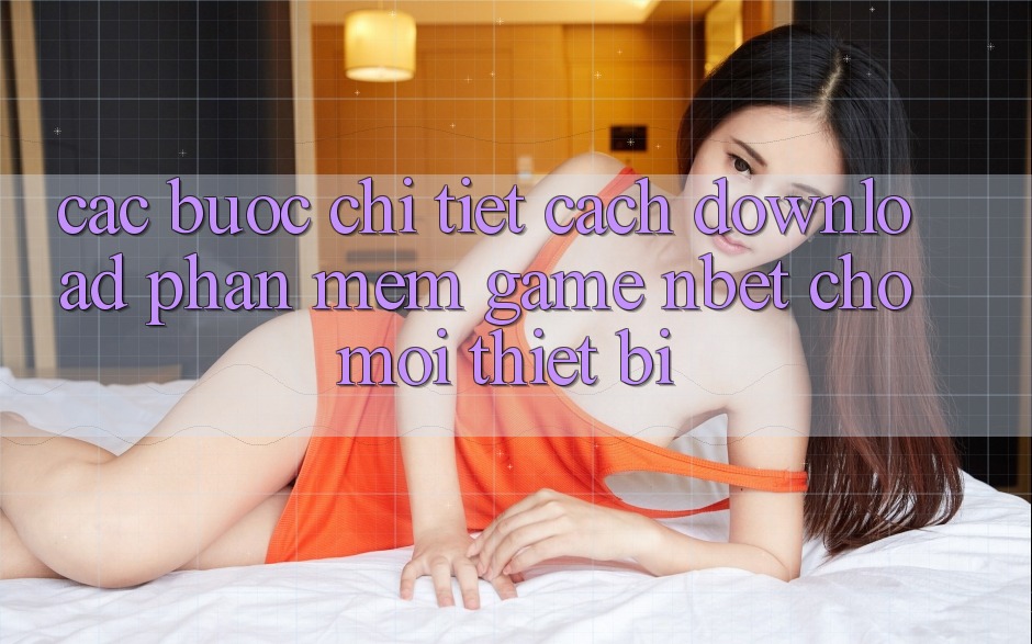 Các bước Chi Tiết Cách Download Phần mềm Game NBET Cho Mọi Thiết Bị