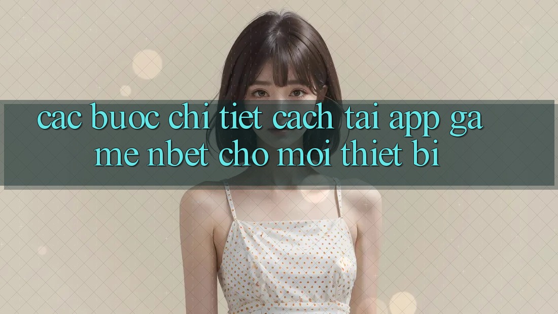 Các bước Chi Tiết Cách Tải App Game NBET Cho Mọi Thiết Bị