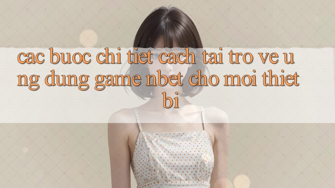 Các bước Chi Tiết Cách Tải trở về Ứng Dụng Game NBET Cho Mọi Thiết Bị