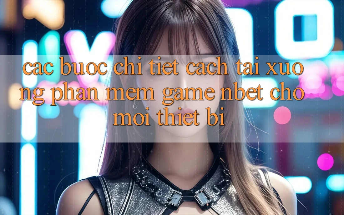 Các bước Chi Tiết Cách Tải xuống Phần mềm Game NBET Cho Mọi Thiết Bị
