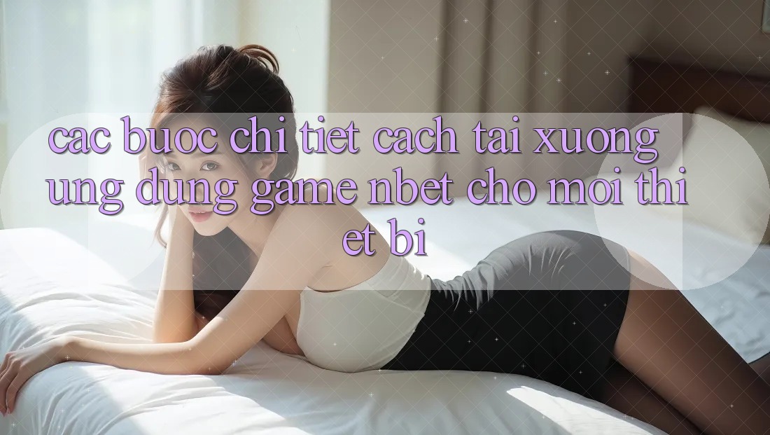 Các bước Chi Tiết Cách Tải xuống Ứng Dụng Game NBET Cho Mọi Thiết Bị