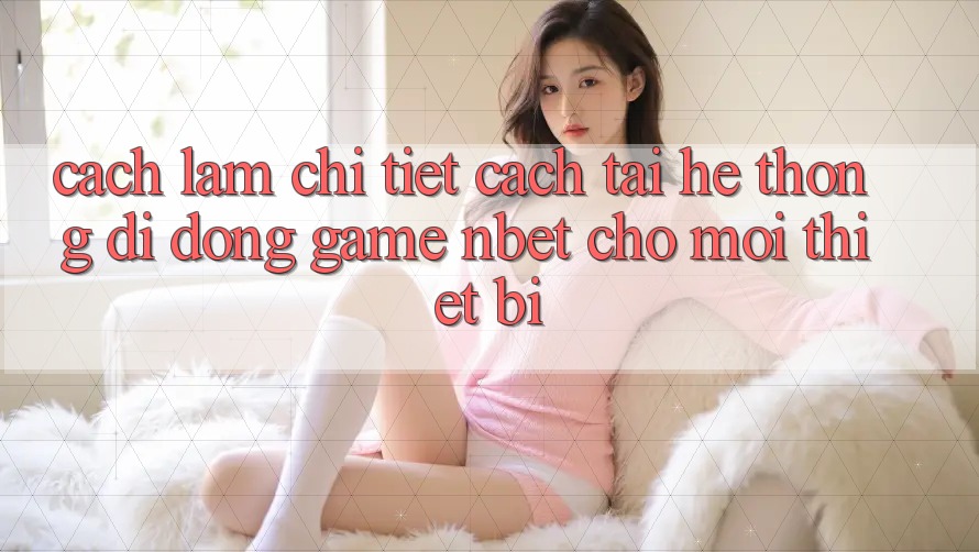Cách làm Chi Tiết Cách Tải Hệ thống di động Game NBET Cho Mọi Thiết Bị