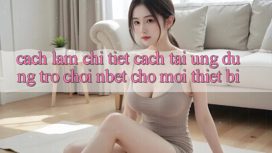 Cách làm Chi Tiết Cách Tải Ứng Dụng Trò chơi NBET Cho Mọi Thiết Bị