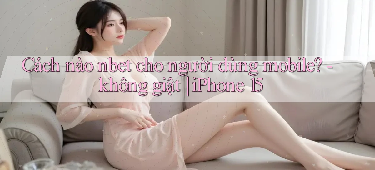 Cách nào nbet cho người dùng mobile   không giật iPhone 15