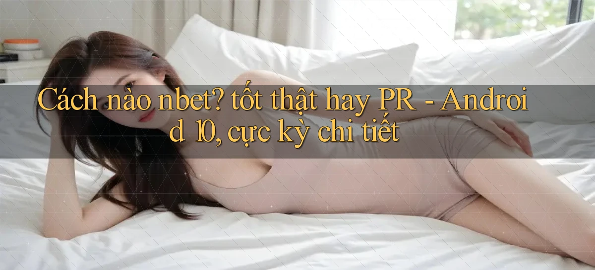 Cách nào nbet tốt thật hay PR   Android 10, cực kỳ chi tiết