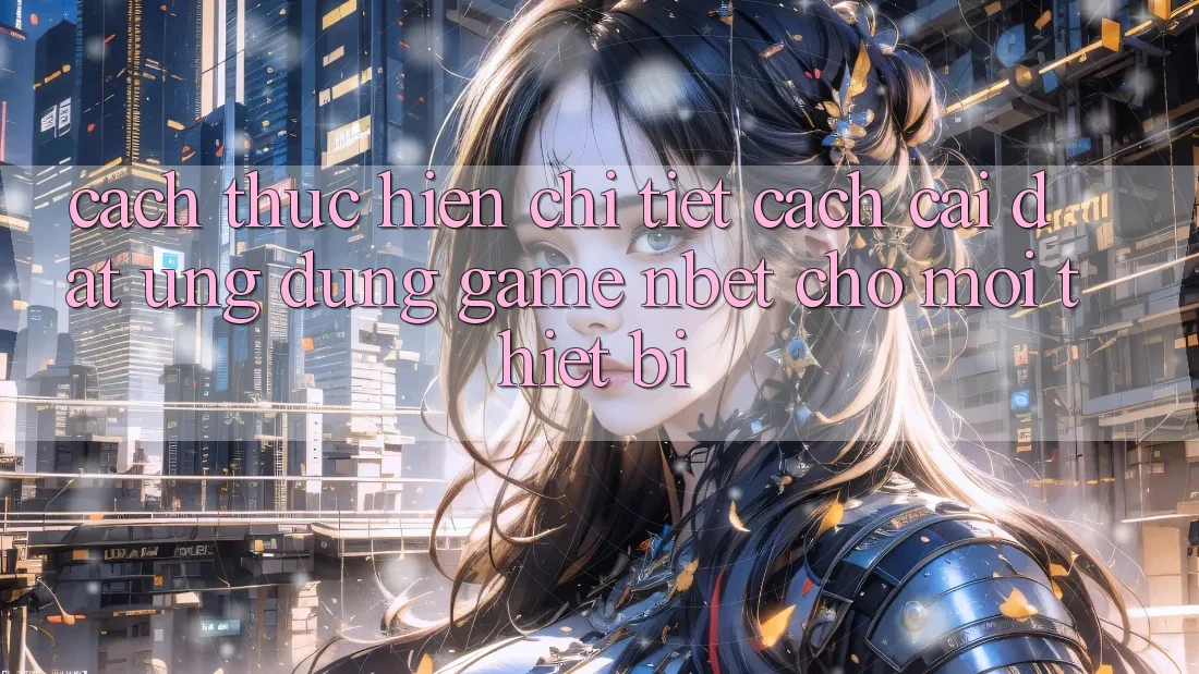Cách thực hiện Chi Tiết Cách Cài đặt Ứng Dụng Game NBET Cho Mọi Thiết Bị