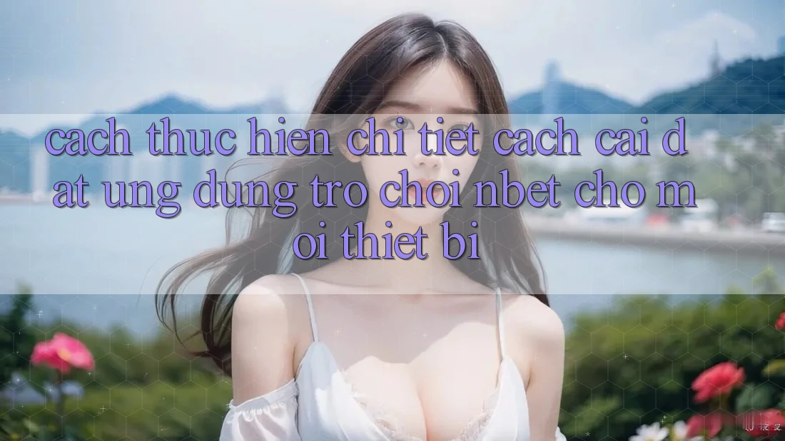 Cách thực hiện Chi Tiết Cách Cài đặt Ứng Dụng Trò chơi NBET Cho Mọi Thiết Bị