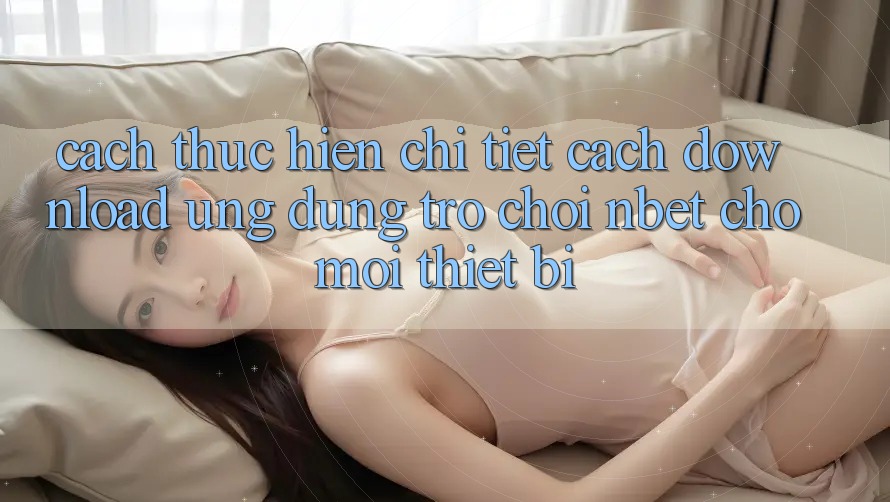 Cách thực hiện Chi Tiết Cách Download Ứng Dụng Trò chơi NBET Cho Mọi Thiết Bị