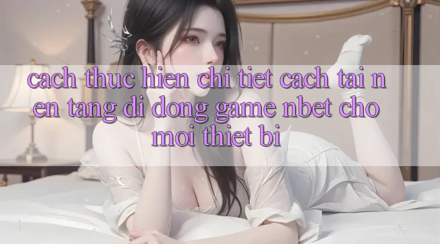 Cách thực hiện Chi Tiết Cách Tải Nền tảng di động Game NBET Cho Mọi Thiết Bị