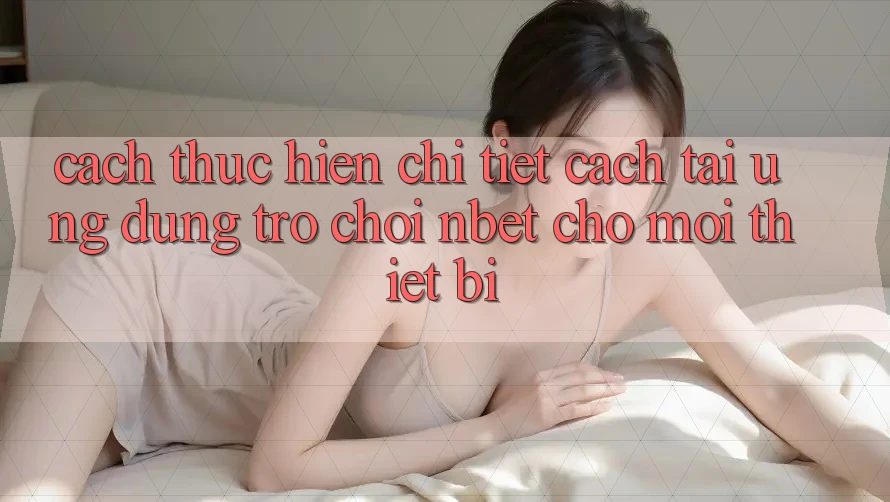 Cách thực hiện Chi Tiết Cách Tải Ứng Dụng Trò chơi NBET Cho Mọi Thiết Bị