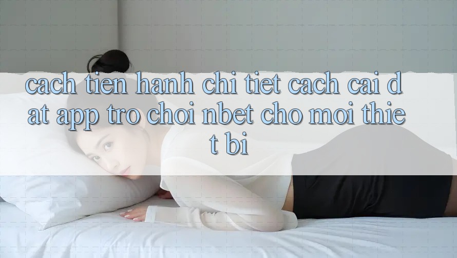 Cách tiến hành Chi Tiết Cách Cài đặt App Trò chơi NBET Cho Mọi Thiết Bị