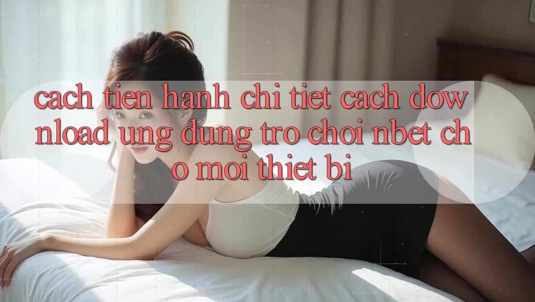Cách tiến hành Chi Tiết Cách Download Ứng Dụng Trò chơi NBET Cho Mọi Thiết Bị