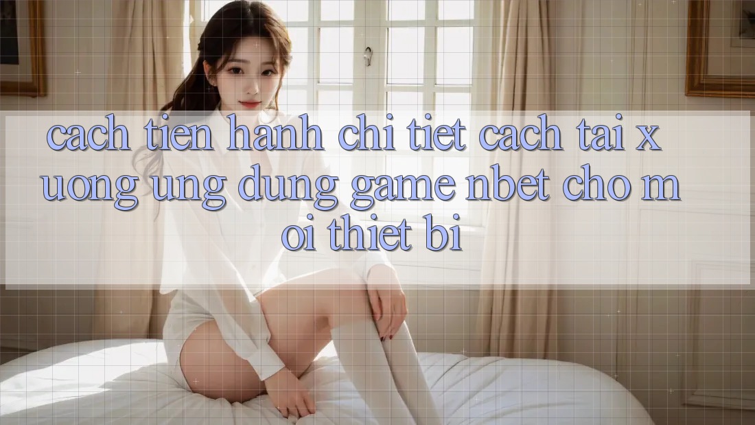 Cách tiến hành Chi Tiết Cách Tải xuống Ứng Dụng Game NBET Cho Mọi Thiết Bị