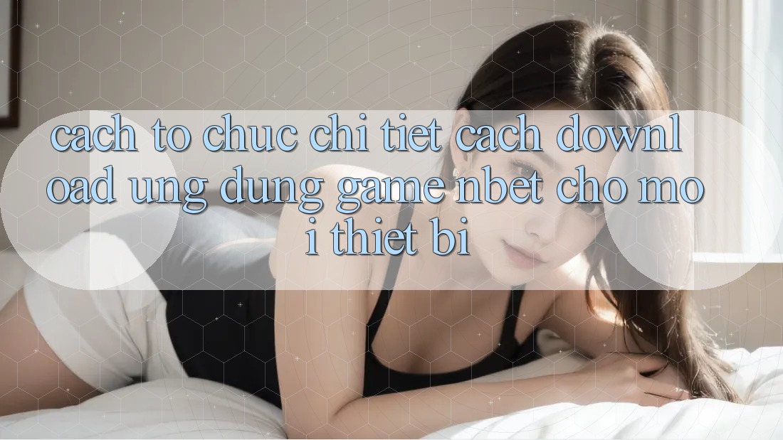 Cách tổ chức Chi Tiết Cách Download Ứng Dụng Game NBET Cho Mọi Thiết Bị