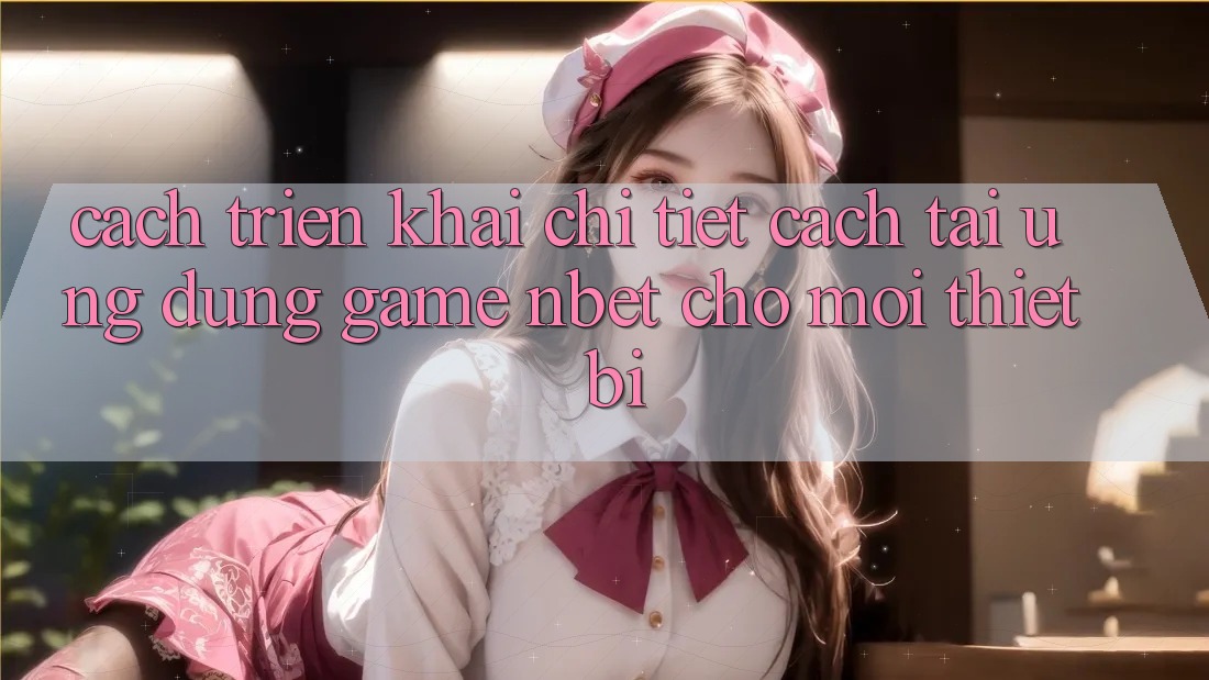 Cách triển khai Chi Tiết Cách Tải Ứng Dụng Game NBET Cho Mọi Thiết Bị