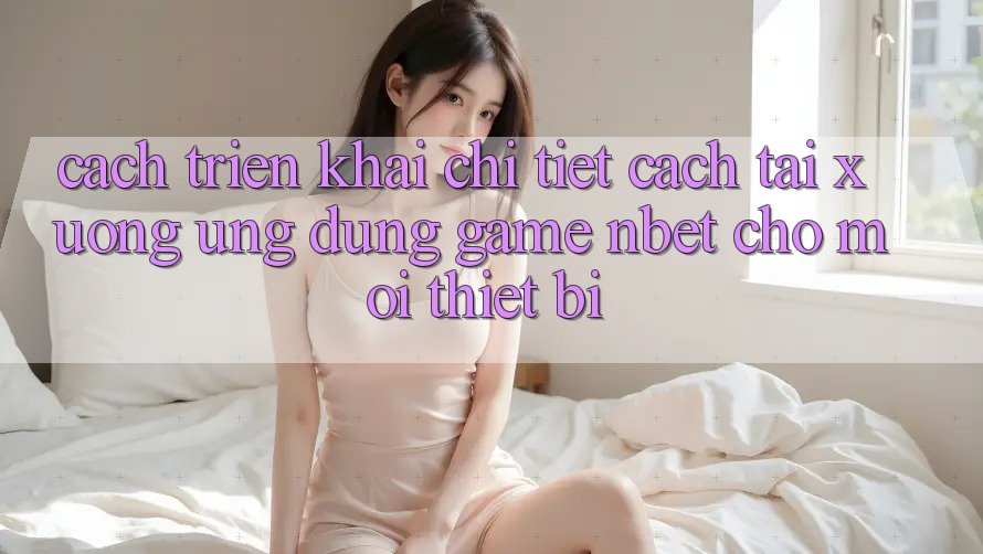 Cách triển khai Chi Tiết Cách Tải xuống Ứng Dụng Game NBET Cho Mọi Thiết Bị