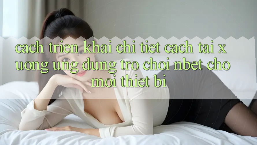 Cách triển khai Chi Tiết Cách Tải xuống Ứng Dụng Trò chơi NBET Cho Mọi Thiết Bị