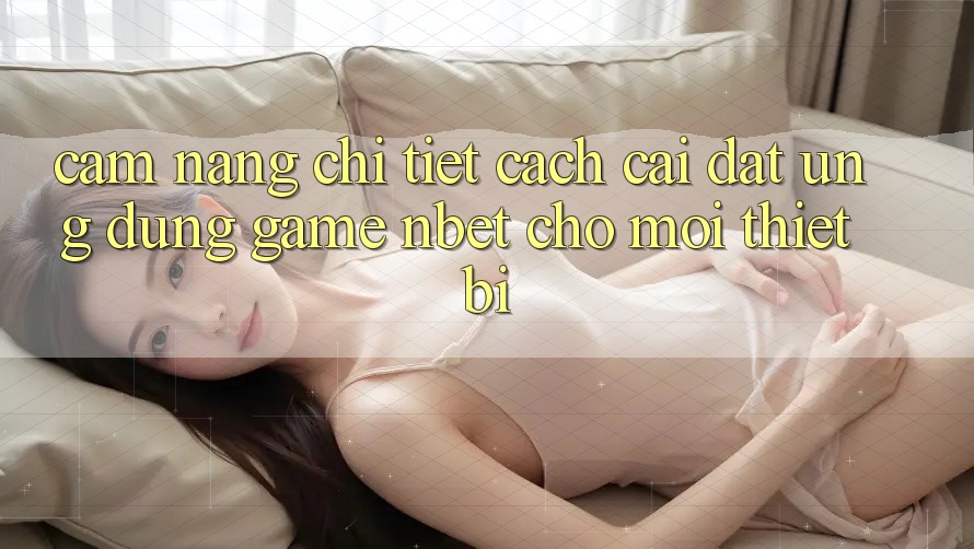 Cẩm nang Chi Tiết Cách Cài đặt Ứng Dụng Game NBET Cho Mọi Thiết Bị