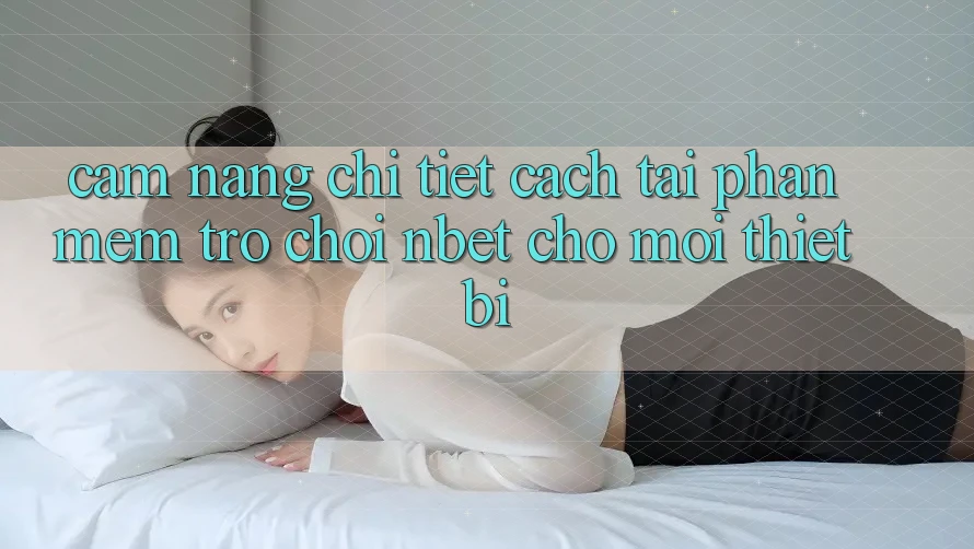 Cẩm nang Chi Tiết Cách Tải Phần mềm Trò chơi NBET Cho Mọi Thiết Bị