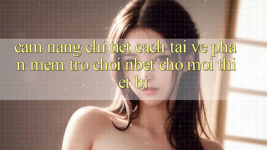 Cẩm nang Chi Tiết Cách Tải về Phần mềm Trò chơi NBET Cho Mọi Thiết Bị