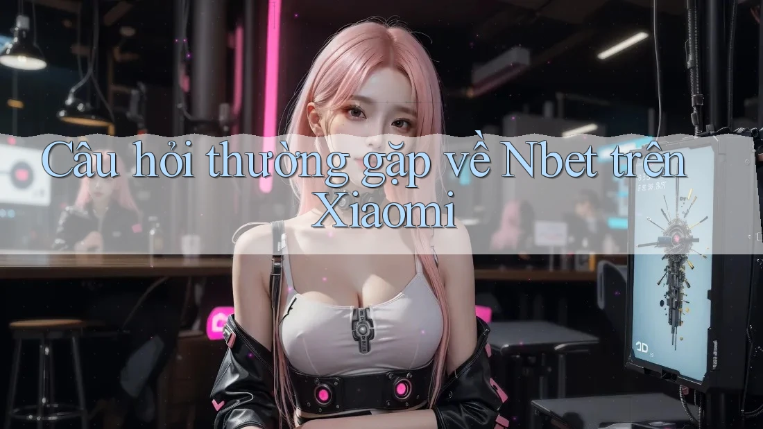 Câu hỏi thường gặp về Nbet trên Xiaomi