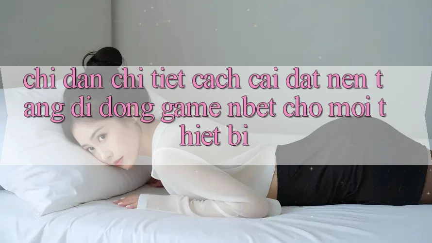 Chỉ dẫn Chi Tiết Cách Cài đặt Nền tảng di động Game NBET Cho Mọi Thiết Bị