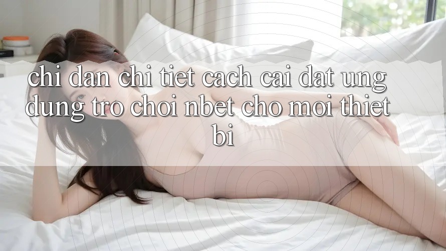 Chỉ dẫn Chi Tiết Cách Cài đặt Ứng Dụng Trò chơi NBET Cho Mọi Thiết Bị