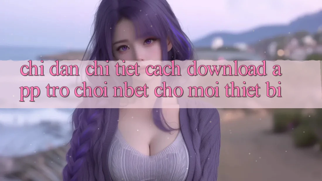 Chỉ dẫn Chi Tiết Cách Download App Trò chơi NBET Cho Mọi Thiết Bị