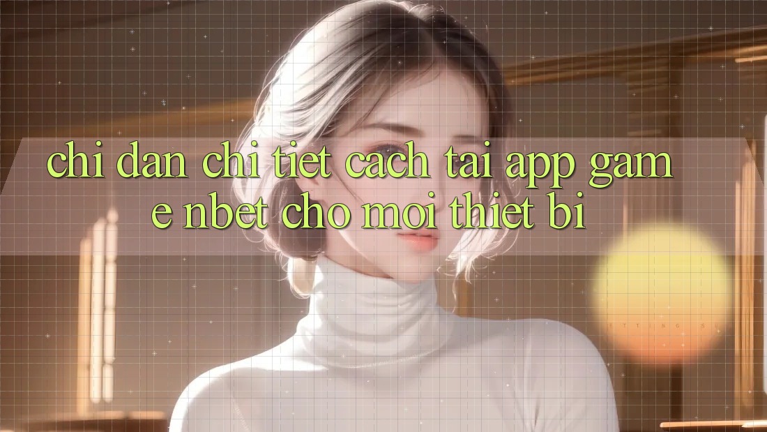 Chỉ dẫn Chi Tiết Cách Tải App Game NBET Cho Mọi Thiết Bị