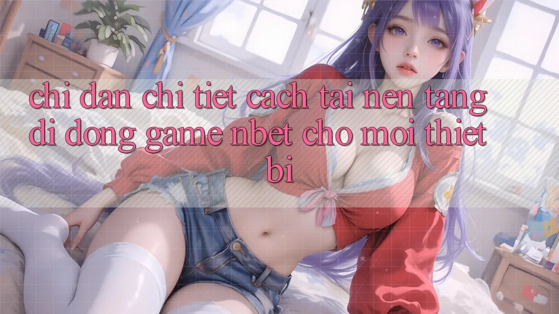 Chỉ dẫn Chi Tiết Cách Tải Nền tảng di động Game NBET Cho Mọi Thiết Bị