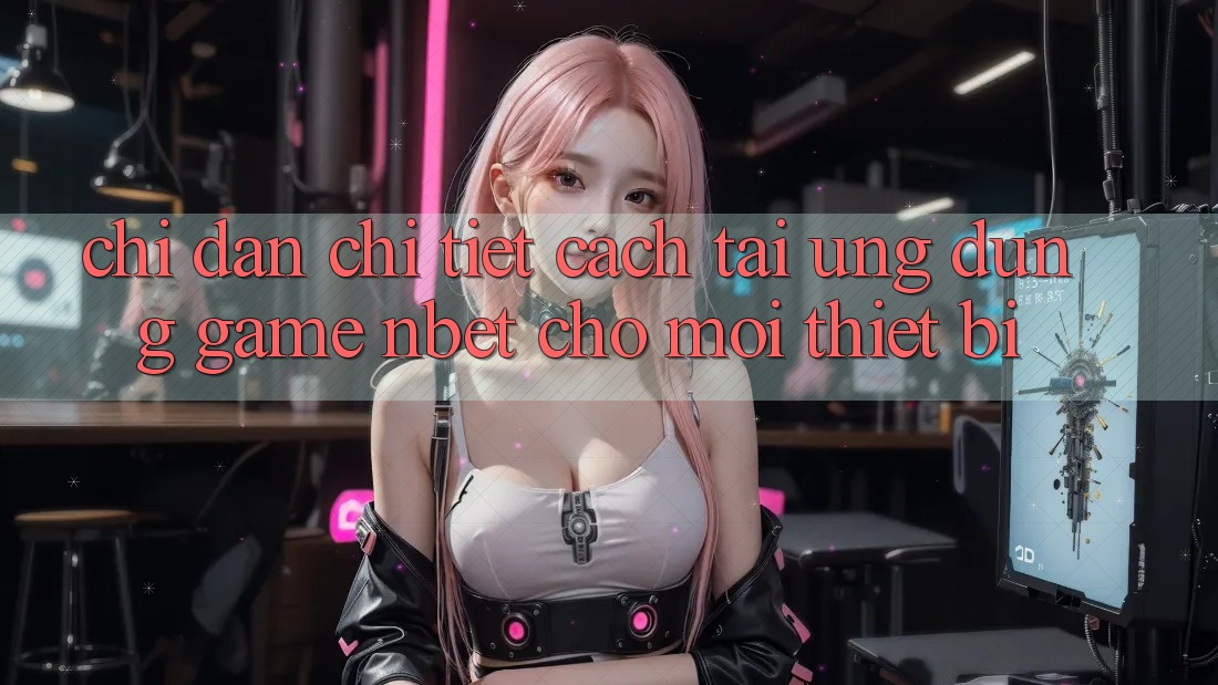 Chỉ dẫn Chi Tiết Cách Tải Ứng Dụng Game NBET Cho Mọi Thiết Bị
