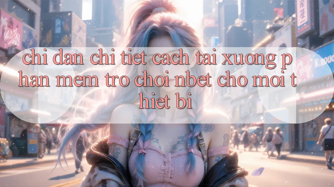 Chỉ dẫn Chi Tiết Cách Tải xuống Phần mềm Trò chơi NBET Cho Mọi Thiết Bị