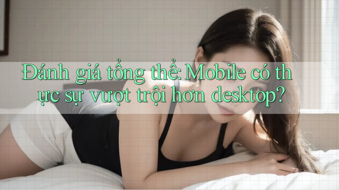 Đánh giá tổng thể: Mobile có thực sự vượt trội hơn desktop?