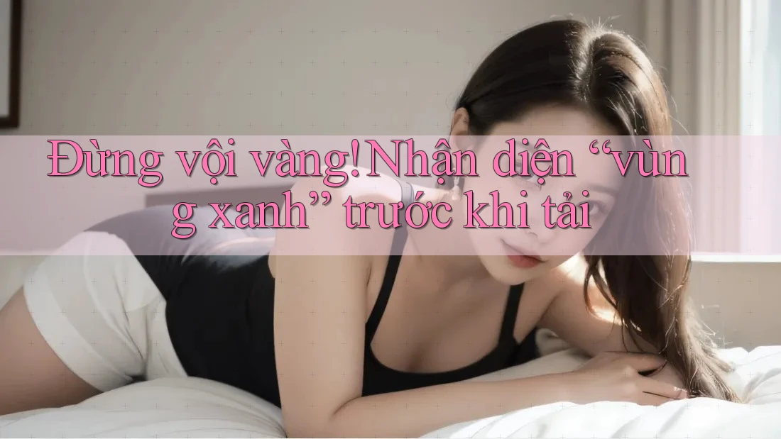 Đừng vội vàng! Nhận diện “vùng xanh” trước khi tải