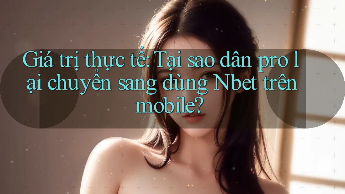 Giá trị thực tế: Tại sao dân pro lại chuyển sang dùng Nbet trên mobile?