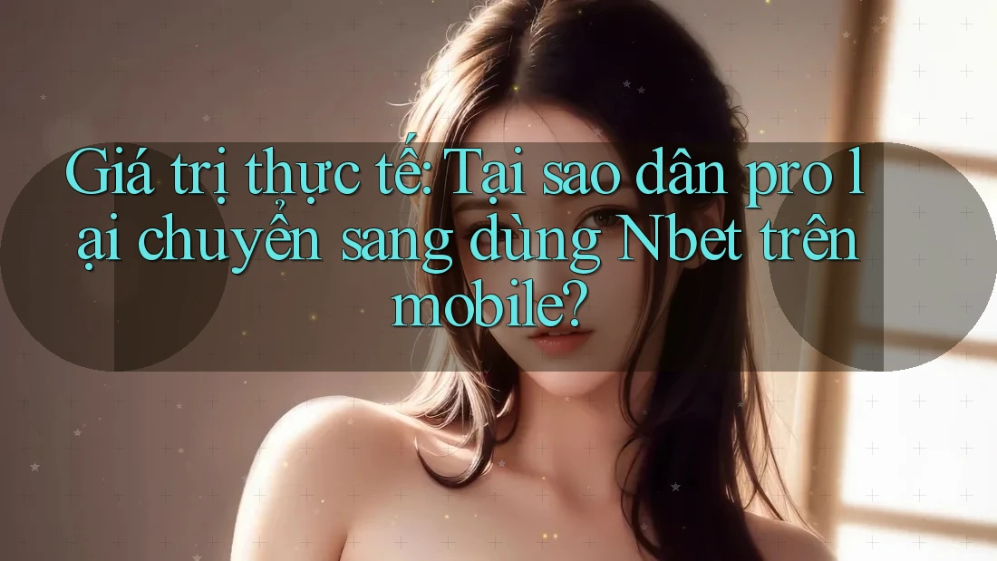 Giá trị thực tế: Tại sao dân pro lại chuyển sang dùng Nbet trên mobile?