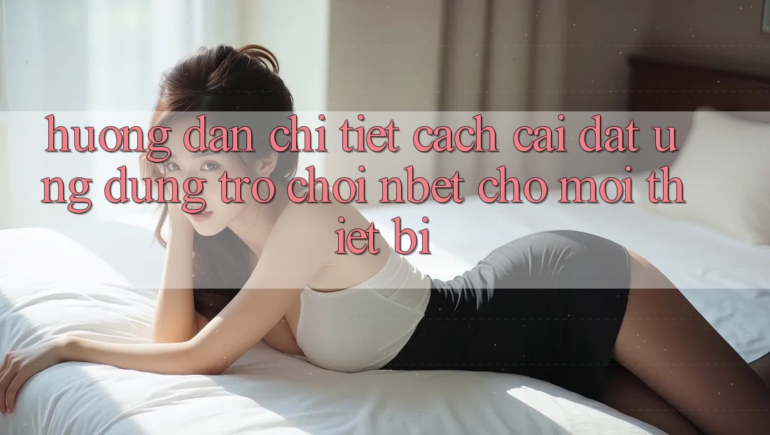 Hướng Dẫn Chi Tiết Cách Cài đặt Ứng Dụng Trò chơi NBET Cho Mọi Thiết Bị