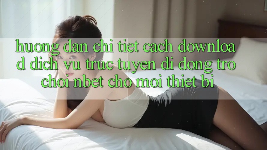 Hướng Dẫn Chi Tiết Cách Download Dịch vụ trực tuyến di động Trò chơi NBET Cho Mọi Thiết Bị
