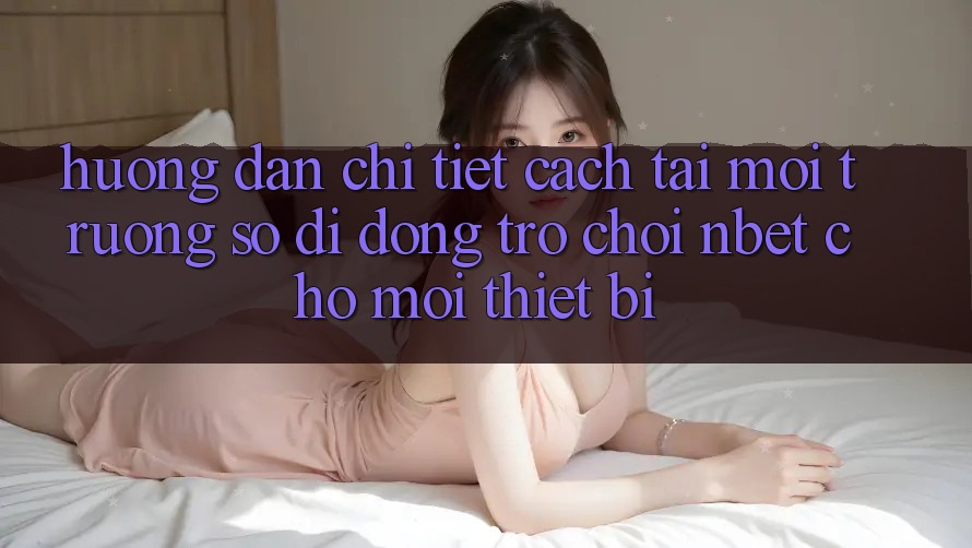 Hướng Dẫn Chi Tiết Cách Tải Môi trường số di động Trò chơi NBET Cho Mọi Thiết Bị