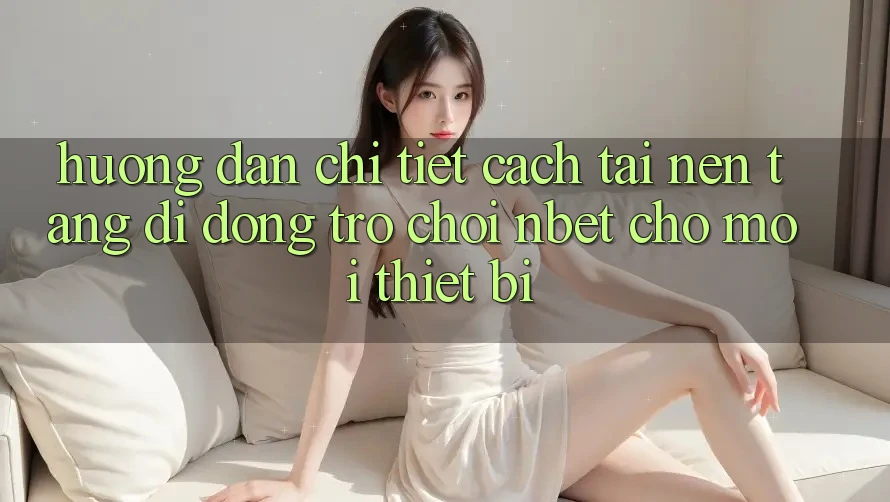 Hướng Dẫn Chi Tiết Cách Tải Nền tảng di động Trò chơi NBET Cho Mọi Thiết Bị