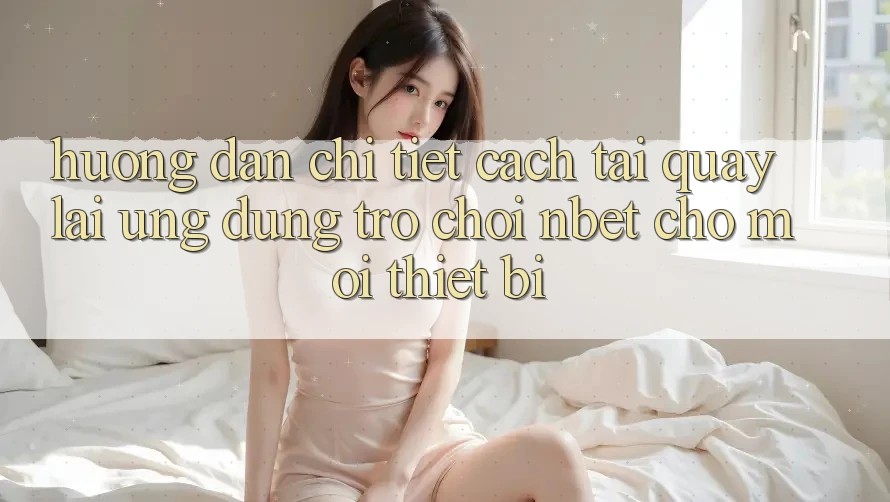 Hướng Dẫn Chi Tiết Cách Tải quay lại Ứng dụng Trò chơi NBET Cho Mọi Thiết Bị