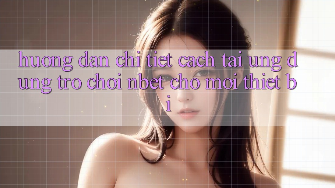 Hướng Dẫn Chi Tiết Cách Tải Ứng Dụng Trò chơi NBET Cho Mọi Thiết Bị