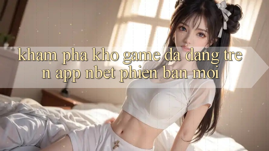 Khám Phá Kho Game Đa Dạng Trên App NBET Phiên Bản Mới
