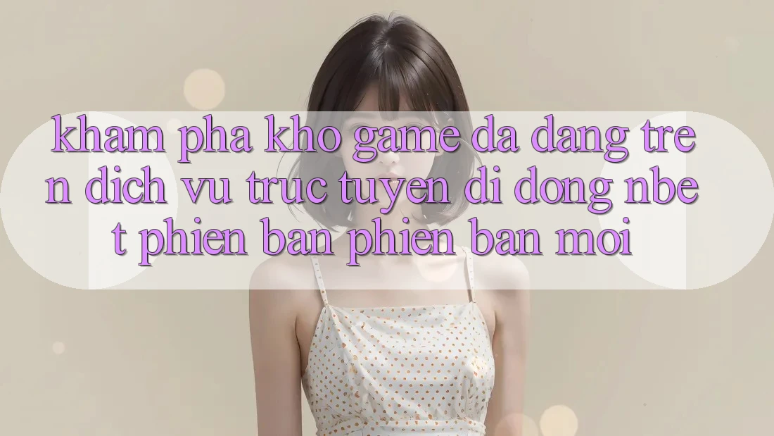 Khám Phá Kho Game Đa Dạng Trên Dịch vụ trực tuyến di động NBET Phiên Bản Phiên bản mới