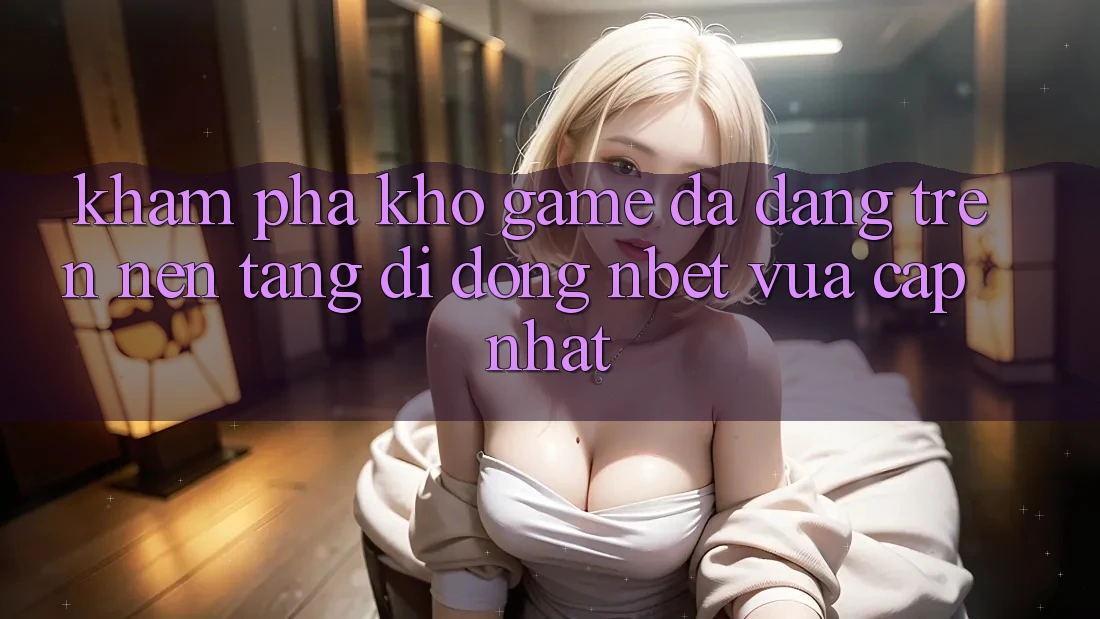 Khám Phá Kho Game Đa Dạng Trên Nền tảng di động NBET Vừa cập nhật