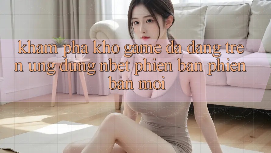 Khám Phá Kho Game Đa Dạng Trên Ứng Dụng NBET Phiên Bản Phiên bản mới