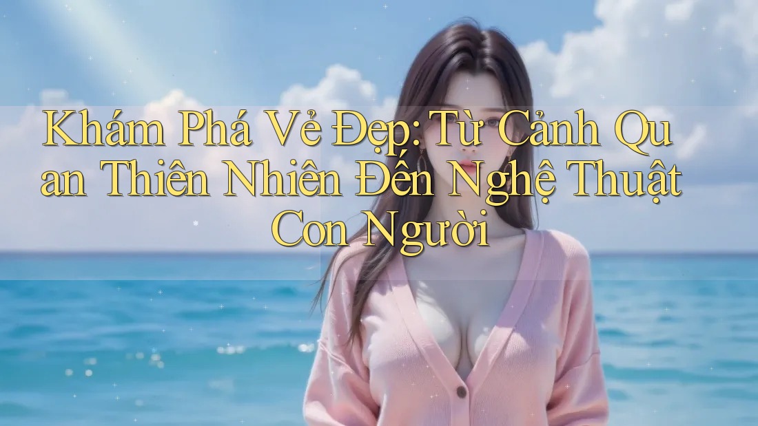 Khám Phá Vẻ Đẹp: Từ Cảnh Quan Thiên Nhiên Đến Nghệ Thuật Con Người